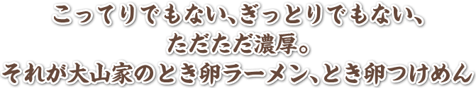 こってりでもない、ぎっとりでもない、ただただ濃厚。それが大山家のとき卵ラーメン、とき卵つけめん